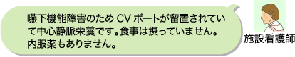 施設看護師:嚥下機能障害のためCVポートが留置されていて中心静脈栄養です。食事は摂っていません。内服薬もありません。